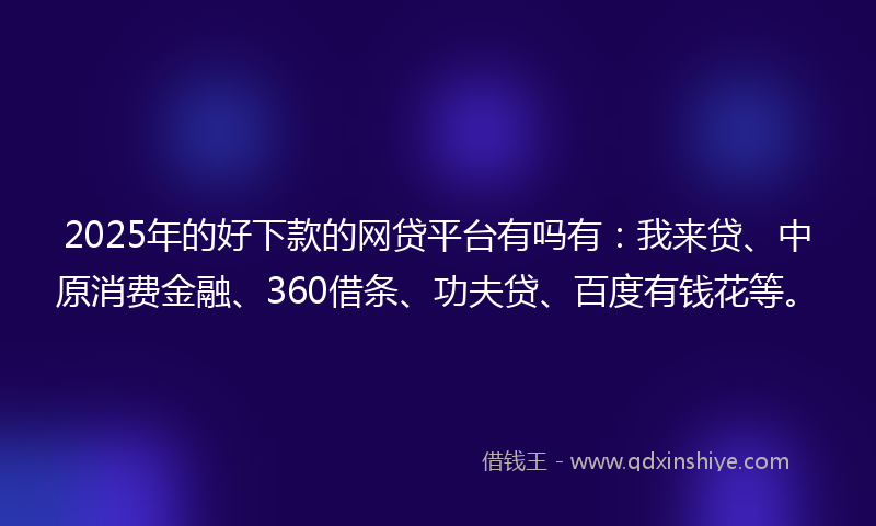 2025年的好下款的网贷平台有吗有：我来贷、中原消费金融、360借条、功夫贷、百度有钱花等。