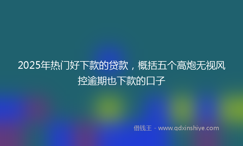 2025年热门好下款的贷款，概括五个高炮无视风控逾期也下款的口子