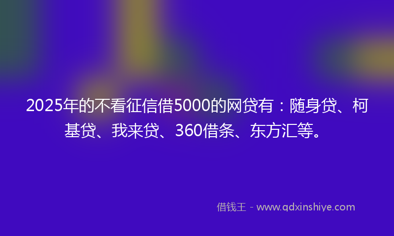 2025年的不看征信借5000的网贷有：随身贷、柯基贷、我来贷、360借条、东方汇等。