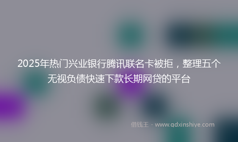 2025年热门兴业银行腾讯联名卡被拒，整理五个无视负债快速下款长期网贷的平台