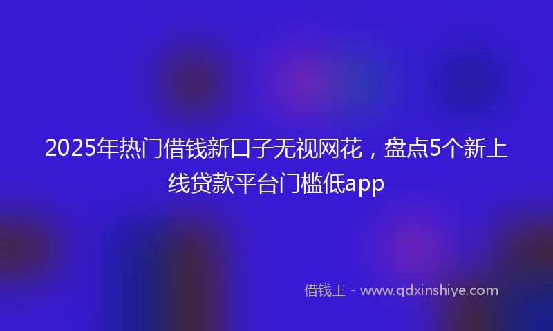 2025年热门借钱新口子无视网花，盘点5个新上线贷款平台门槛低app