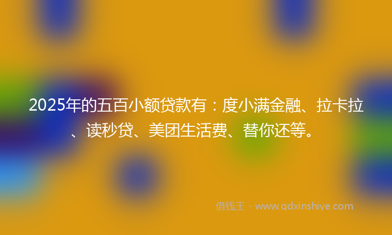 2025年的五百小额贷款有：度小满金融、拉卡拉、读秒贷、美团生活费、替你还等。