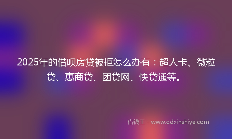 2025年的借呗房贷被拒怎么办有：超人卡、微粒贷、惠商贷、团贷网、快贷通等。
