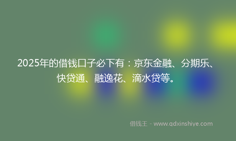 2025年的借钱口子必下有：京东金融、分期乐、快贷通、融逸花、滴水贷等。
