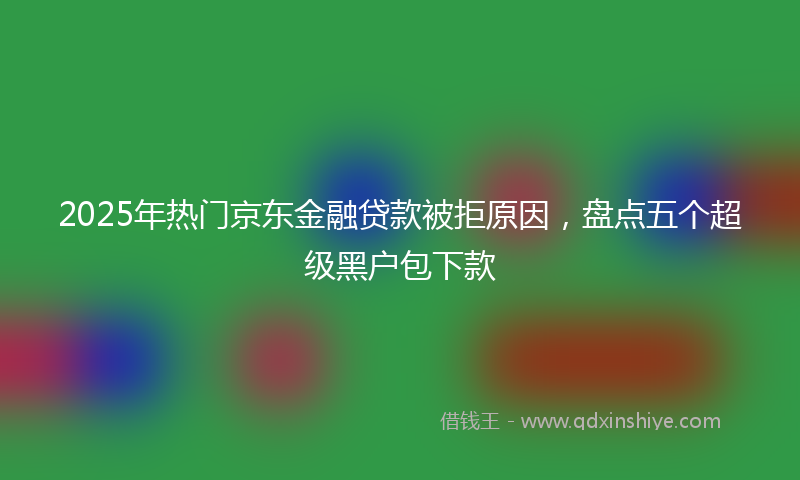 2025年热门京东金融贷款被拒原因，盘点五个超级黑户包下款