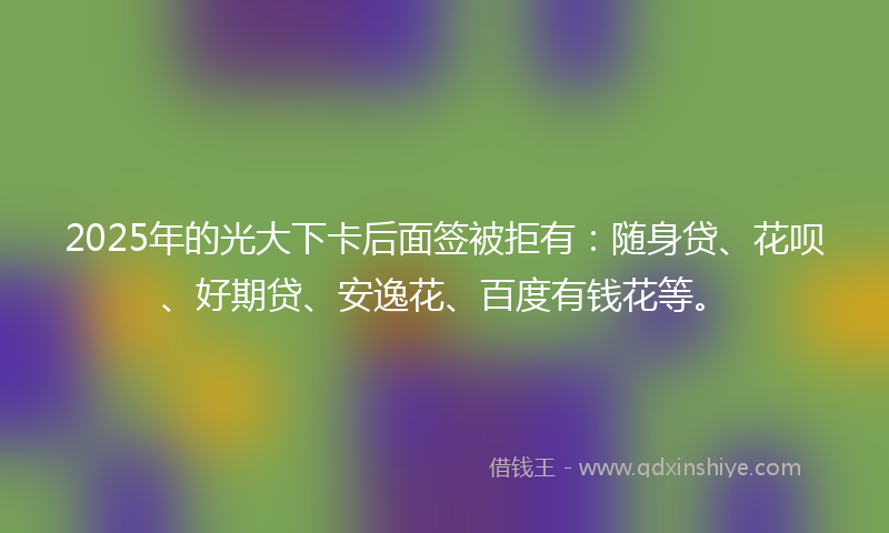 2025年的光大下卡后面签被拒有：随身贷、花呗、好期贷、安逸花、百度有钱花等。