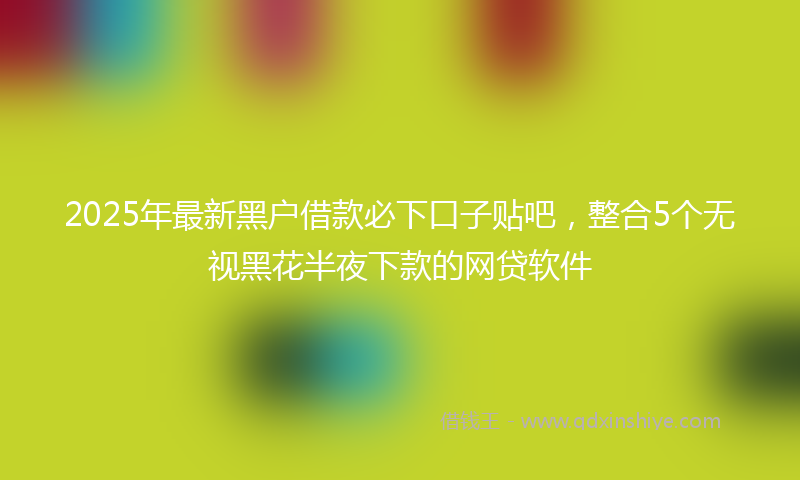 2025年最新黑户借款必下口子贴吧，整合5个无视黑花半夜下款的网贷软件