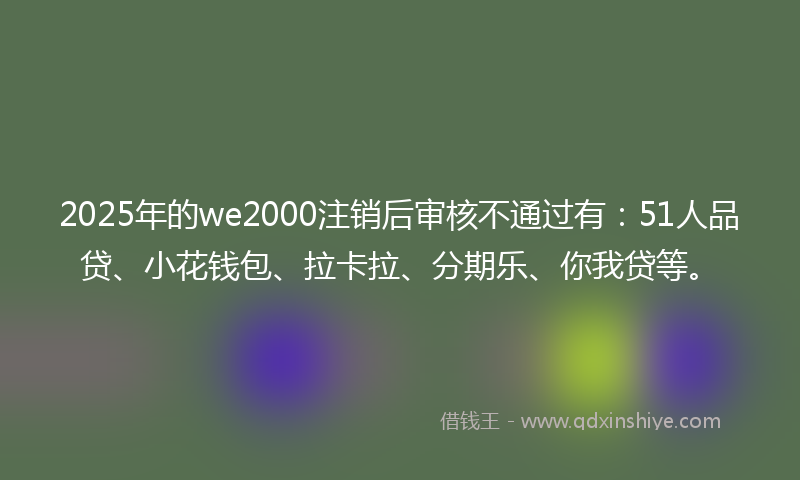 2025年的we2000注销后审核不通过有：51人品贷、小花钱包、拉卡拉、分期乐、你我贷等。