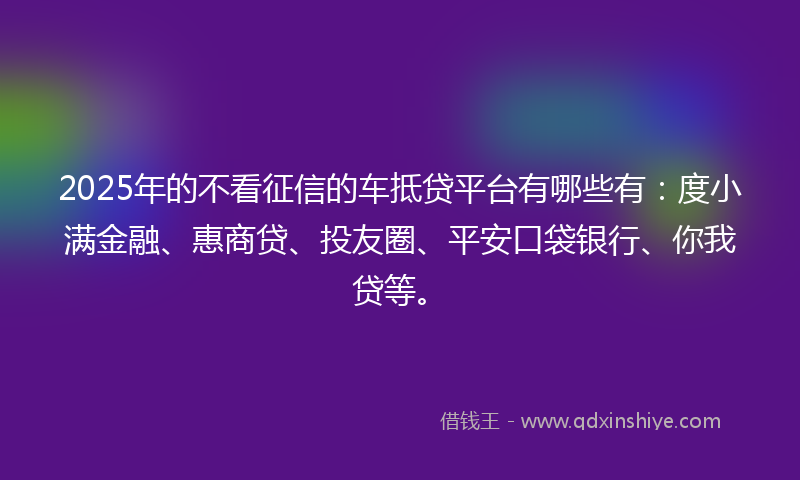 2025年的不看征信的车抵贷平台有哪些有：度小满金融、惠商贷、投友圈、平安口袋银行、你我贷等。