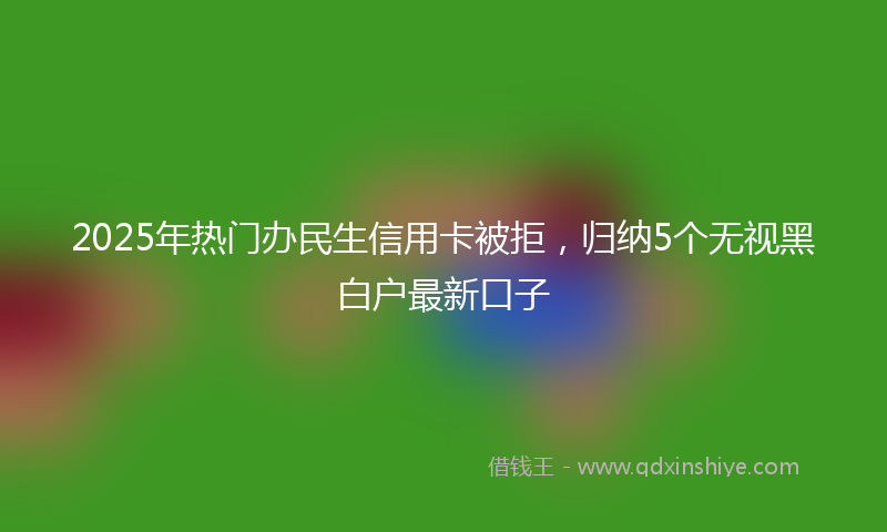 2025年热门办民生信用卡被拒，归纳5个无视黑白户最新口子