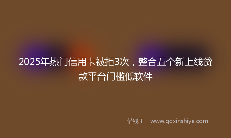2025年热门信用卡被拒3次，整合五个新上线贷款平台门槛低软件