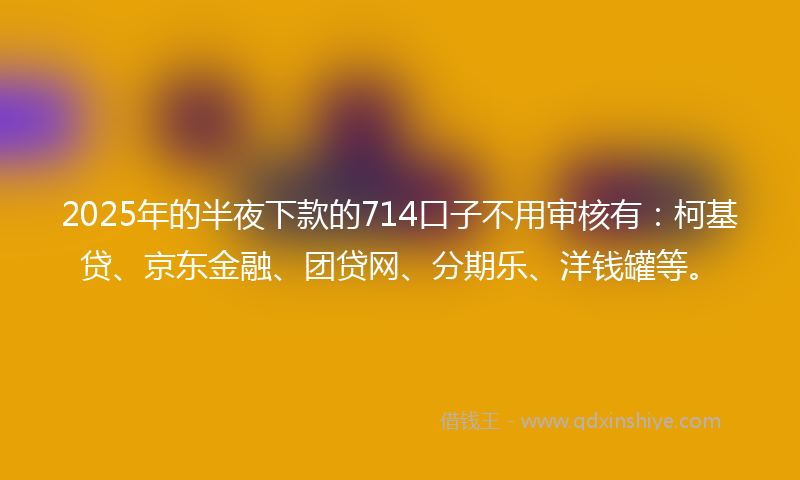 2025年的半夜下款的714口子不用审核有：柯基贷、京东金融、团贷网、分期乐、洋钱罐等。
