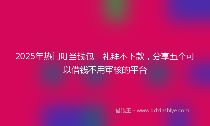 2025年热门叮当钱包一礼拜不下款，分享五个可以借钱不用审核的平台