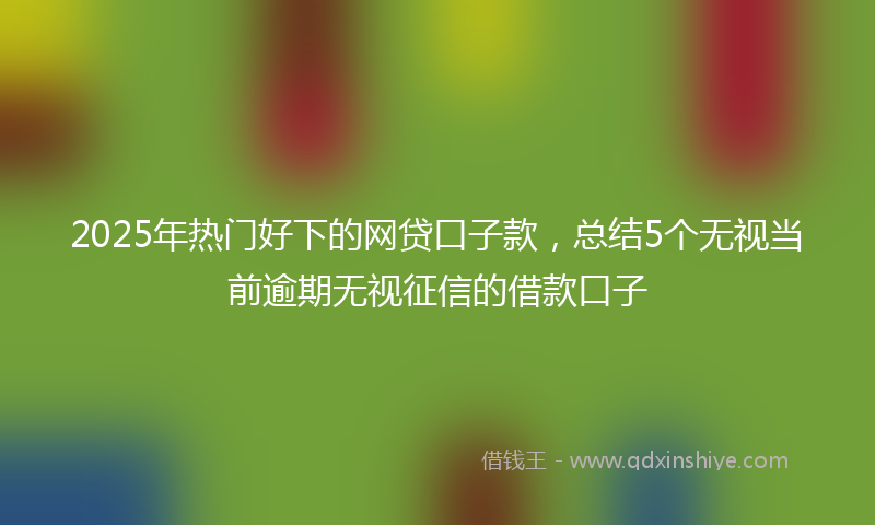 2025年热门好下的网贷口子款，总结5个无视当前逾期无视征信的借款口子