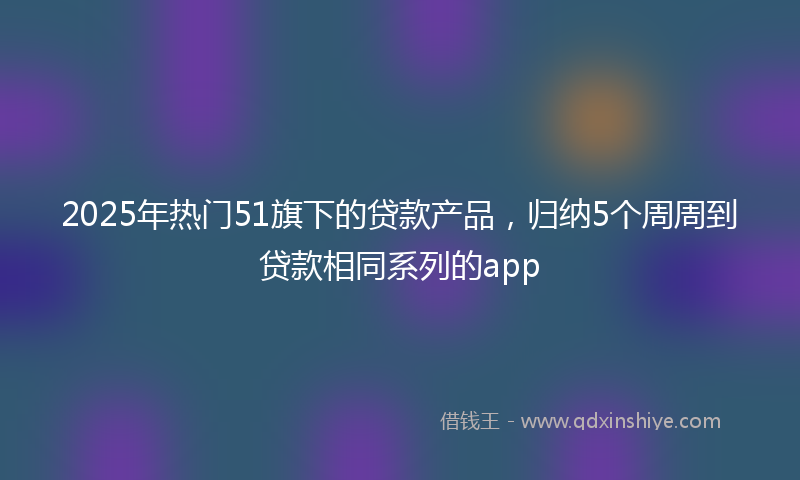2025年热门51旗下的贷款产品，归纳5个周周到贷款相同系列的app