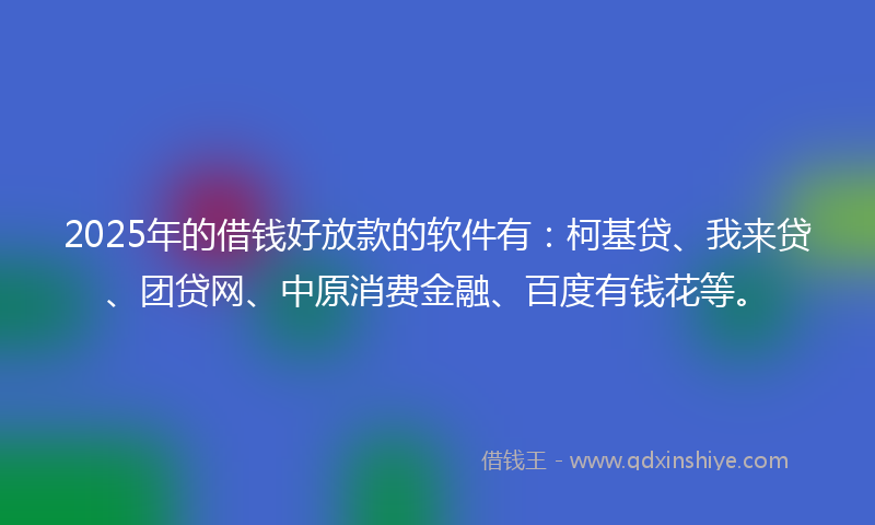 2025年的借钱好放款的软件有：柯基贷、我来贷、团贷网、中原消费金融、百度有钱花等。