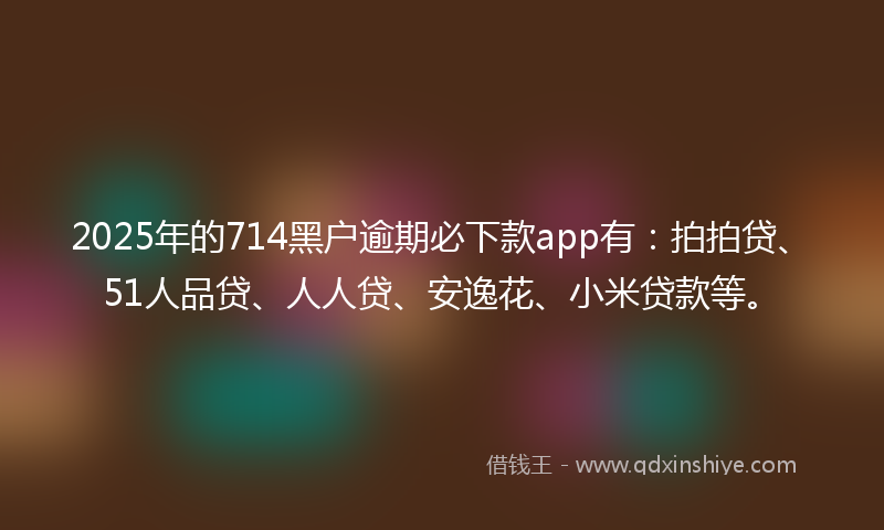 2025年的714黑户逾期必下款app有：拍拍贷、51人品贷、人人贷、安逸花、小米贷款等。