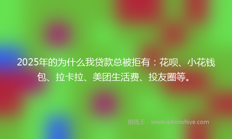 2025年的为什么我贷款总被拒有：花呗、小花钱包、拉卡拉、美团生活费、投友圈等。