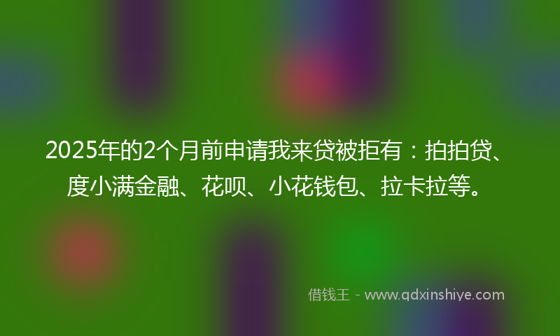 2025年的2个月前申请我来贷被拒有：拍拍贷、度小满金融、花呗、小花钱包、拉卡拉等。