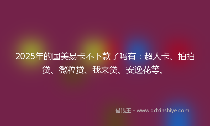 2025年的国美易卡不下款了吗有：超人卡、拍拍贷、微粒贷、我来贷、安逸花等。