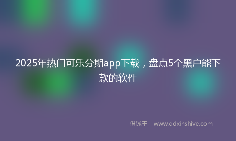 2025年热门可乐分期app下载，盘点5个黑户能下款的软件