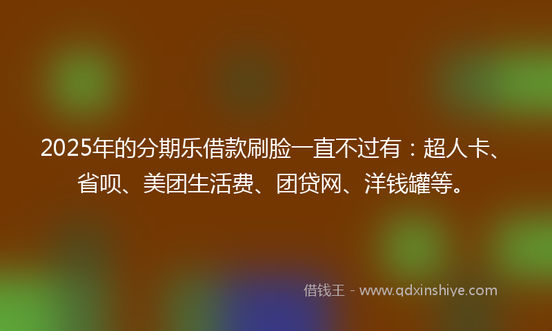2025年的分期乐借款刷脸一直不过有：超人卡、省呗、美团生活费、团贷网、洋钱罐等。