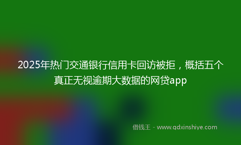 2025年热门交通银行信用卡回访被拒，概括五个真正无视逾期大数据的网贷app