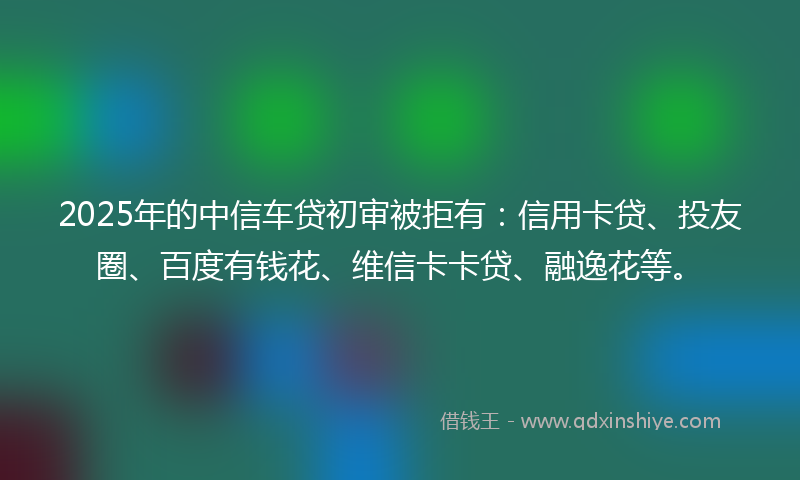 2025年的中信车贷初审被拒有：信用卡贷、投友圈、百度有钱花、维信卡卡贷、融逸花等。