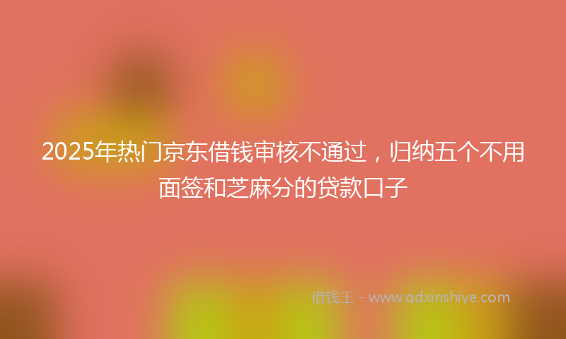 2025年热门京东借钱审核不通过，归纳五个不用面签和芝麻分的贷款口子