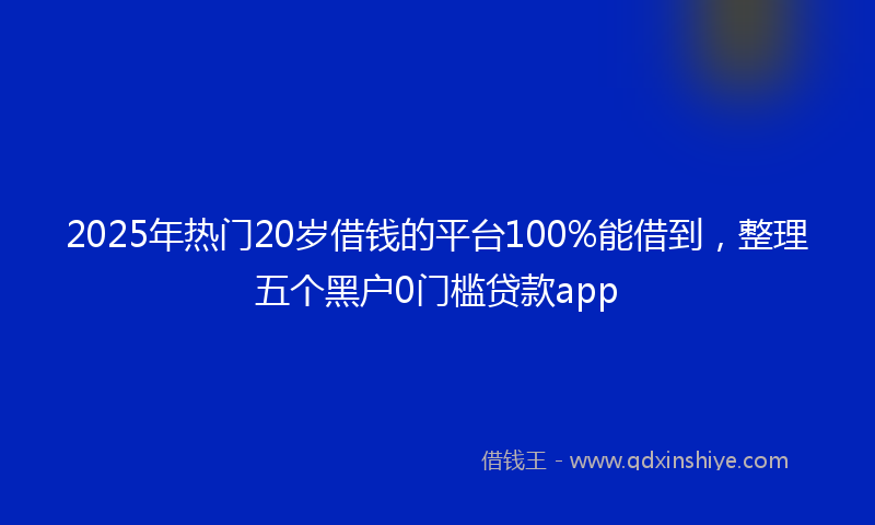 2025年热门20岁借钱的平台100%能借到，整理五个黑户0门槛贷款app