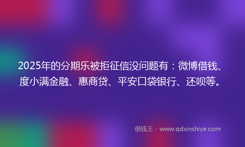 2025年的分期乐被拒征信没问题有：微博借钱、度小满金融、惠商贷、平安口袋银行、还呗等。