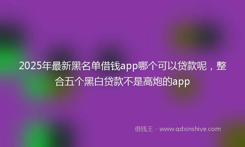2025年最新黑名单借钱app哪个可以贷款呢，整合五个黑白贷款不是高炮的app