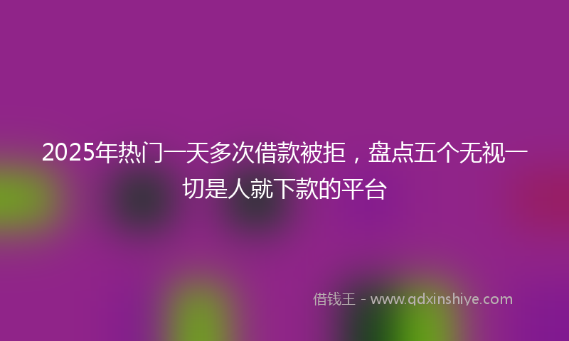 2025年热门一天多次借款被拒，盘点五个无视一切是人就下款的平台
