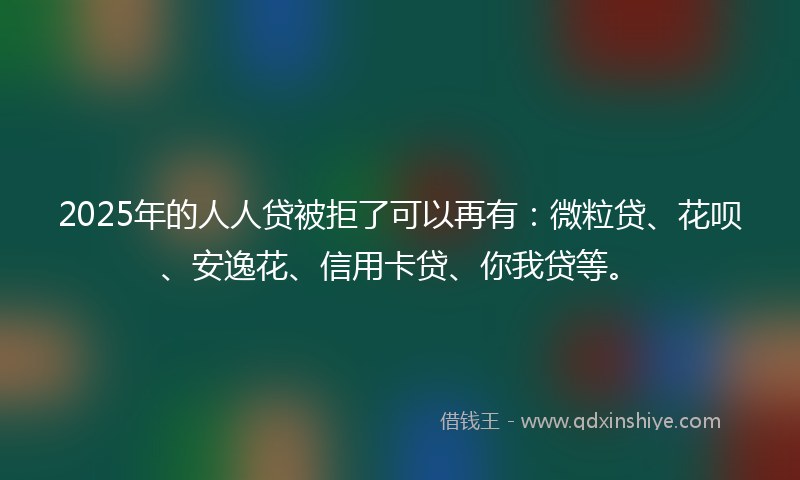 2025年的人人贷被拒了可以再有：微粒贷、花呗、安逸花、信用卡贷、你我贷等。