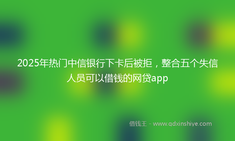 2025年热门中信银行下卡后被拒，整合五个失信人员可以借钱的网贷app