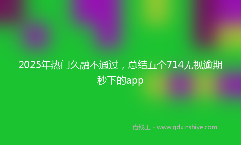 2025年热门久融不通过，总结五个714无视逾期秒下的app