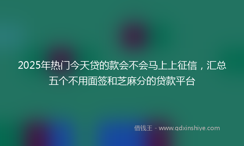 2025年热门今天贷的款会不会马上上征信，汇总五个不用面签和芝麻分的贷款平台