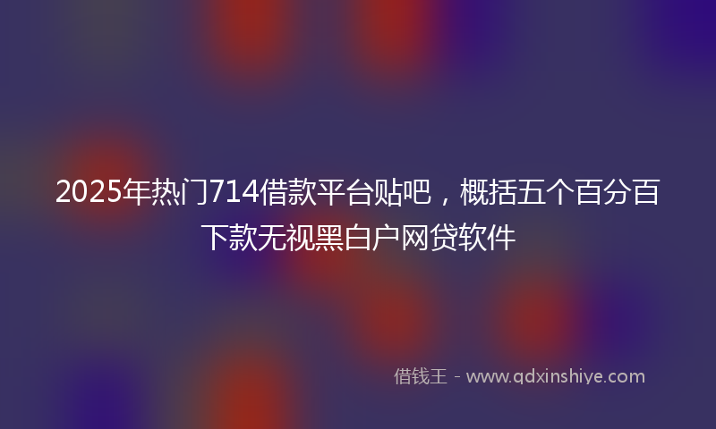 2025年热门714借款平台贴吧，概括五个百分百下款无视黑白户网贷软件
