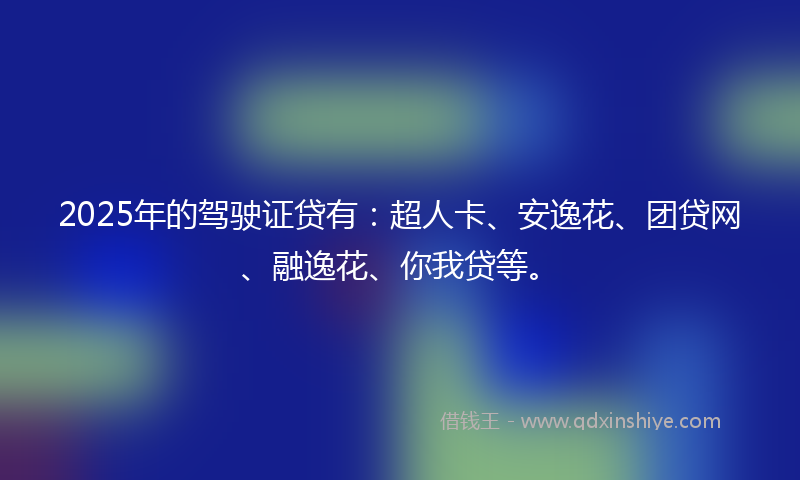 2025年的驾驶证贷有：超人卡、安逸花、团贷网、融逸花、你我贷等。
