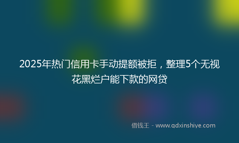 2025年热门信用卡手动提额被拒，整理5个无视花黑烂户能下款的网贷