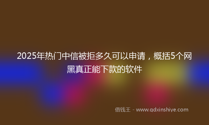 2025年热门中信被拒多久可以申请，概括5个网黑真正能下款的软件