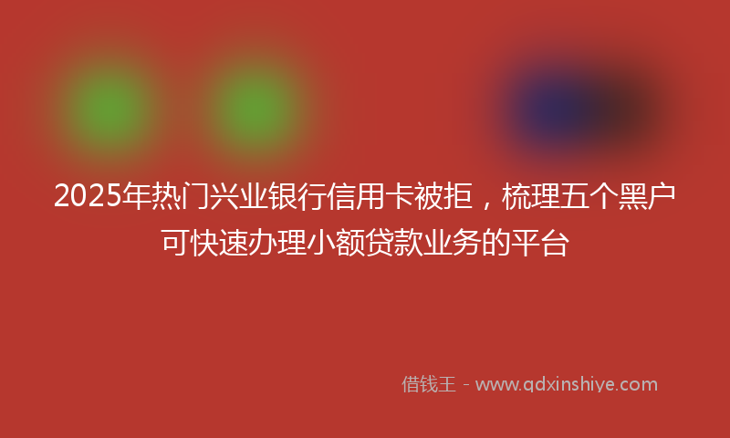 2025年热门兴业银行信用卡被拒，梳理五个黑户可快速办理小额贷款业务的平台