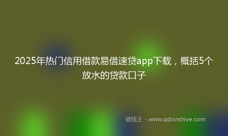 2025年热门信用借款易借速贷app下载，概括5个放水的贷款口子
