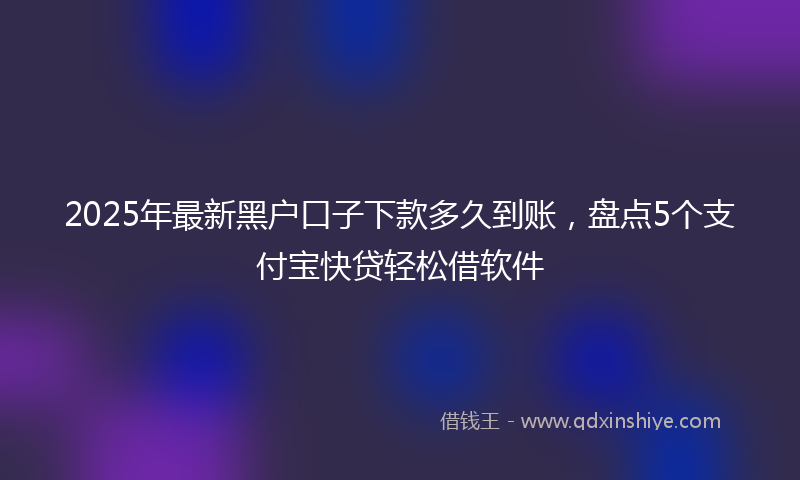2025年最新黑户口子下款多久到账，盘点5个支付宝快贷轻松借软件