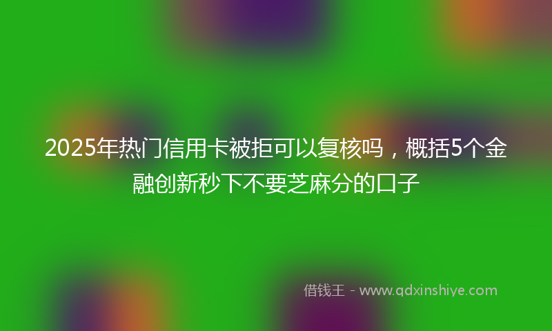 2025年热门信用卡被拒可以复核吗，概括5个金融创新秒下不要芝麻分的口子