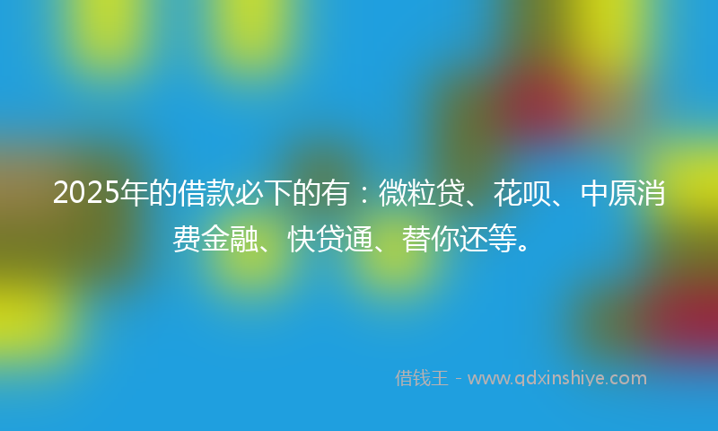 2025年的借款必下的有：微粒贷、花呗、中原消费金融、快贷通、替你还等。