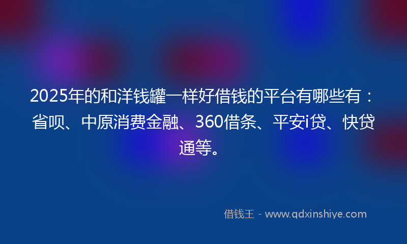 2025年的和洋钱罐一样好借钱的平台有哪些有：省呗、中原消费金融、360借条、平安i贷、快贷通等。