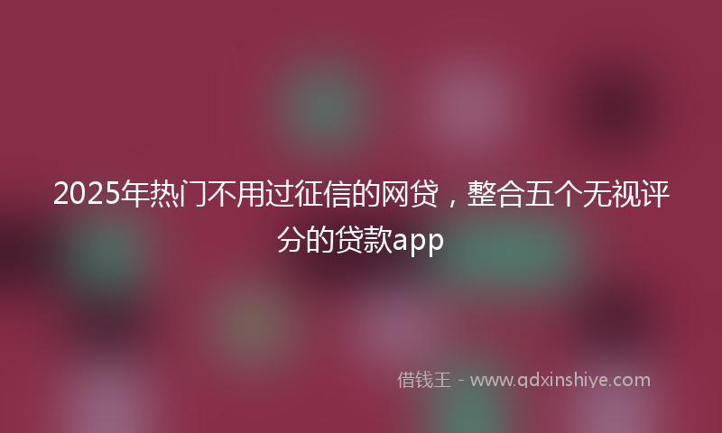 2025年热门不用过征信的网贷，整合五个无视评分的贷款app
