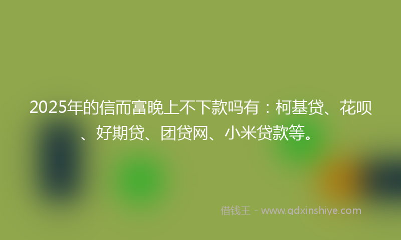2025年的信而富晚上不下款吗有：柯基贷、花呗、好期贷、团贷网、小米贷款等。