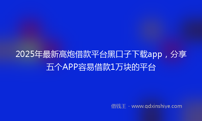 2025年最新高炮借款平台黑口子下载app，分享五个APP容易借款1万块的平台